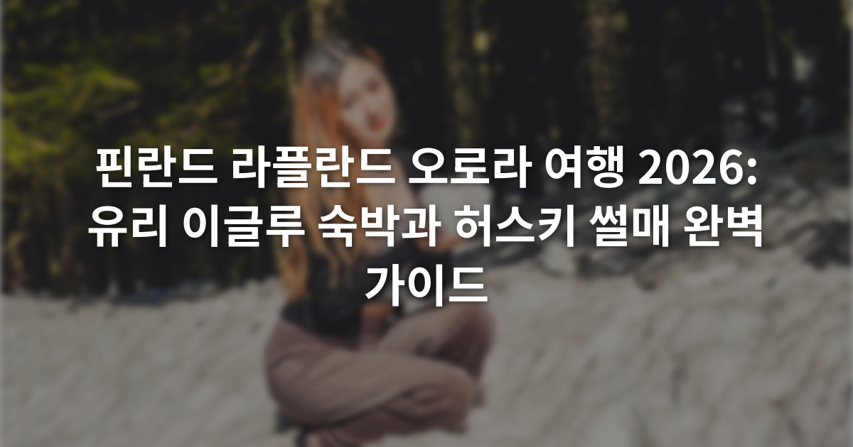 핀란드 라플란드 오로라 여행 2026: 유리 이글루 숙박과 허스키 썰매 완벽 가이드