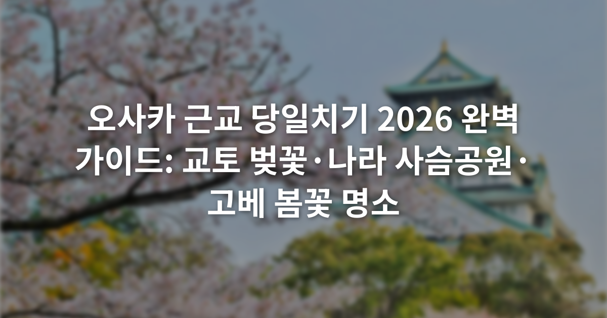 오사카 근교 당일치기 2026 완벽 가이드: 교토 벚꽃·나라 사슴공원·고베 봄꽃 명소