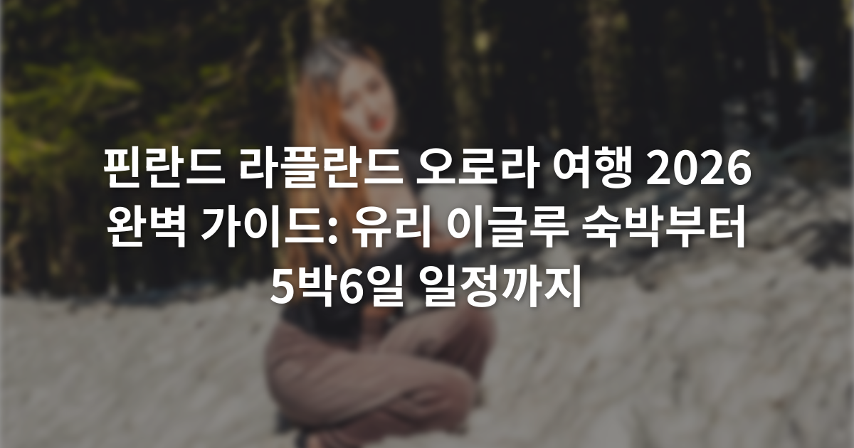 핀란드 라플란드 오로라 여행 2026 완벽 가이드: 유리 이글루 숙박부터 5박6일 일정까지