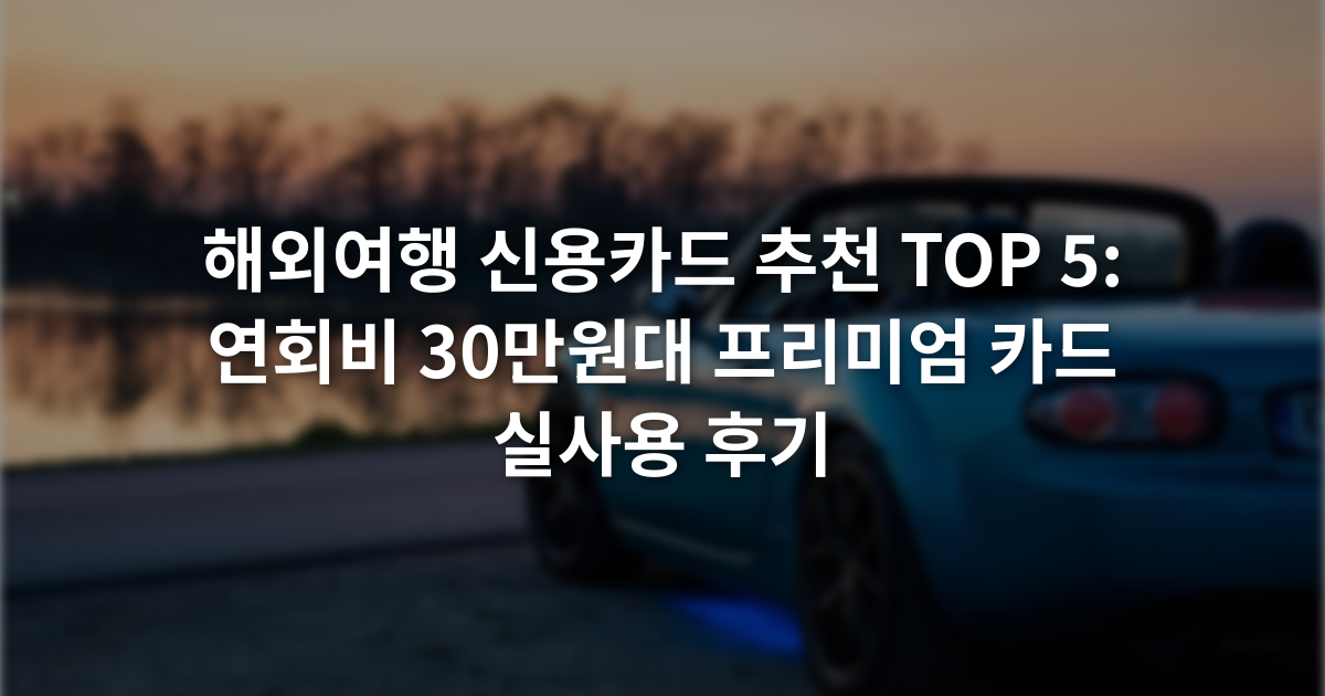 해외여행 신용카드 추천 TOP 5: 연회비 30만원대 프리미엄 카드 실사용 후기