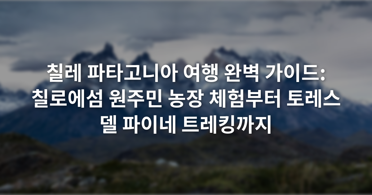 칠레 파타고니아 여행 완벽 가이드: 칠로에섬 원주민 농장 체험부터 토레스 델 파이네 트레킹까지
