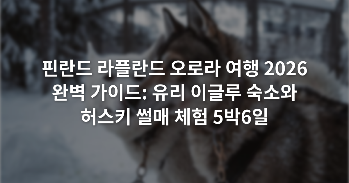핀란드 라플란드 오로라 여행 2026 완벽 가이드: 유리 이글루 숙소와 허스키 썰매 체험 5박6일