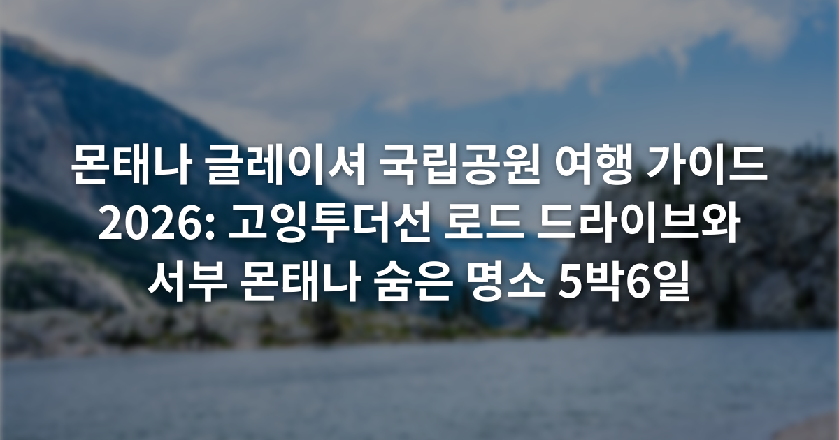 몬태나 글레이셔 국립공원 여행 가이드 2026: 고잉투더선 로드 드라이브와 서부 몬태나 숨은 명소 5박6일