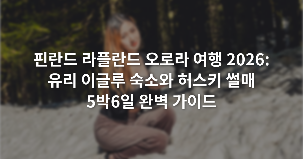 핀란드 라플란드 오로라 여행 2026: 유리 이글루 숙소와 허스키 썰매 5박6일 완벽 가이드